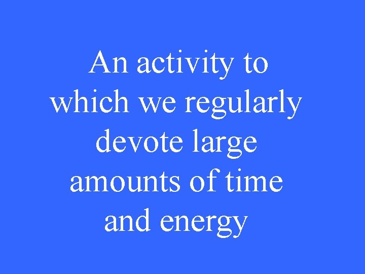 An activity to which we regularly devote large amounts of time and energy 