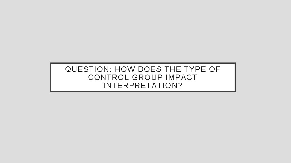 QUESTION: HOW DOES THE TYPE OF CONTROL GROUP IMPACT INTERPRETATION? 