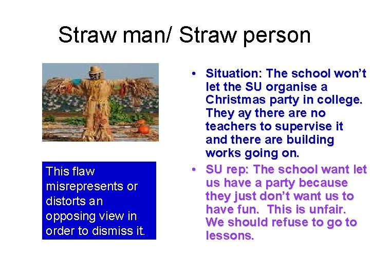 Straw man/ Straw person This flaw misrepresents or distorts an opposing view in order