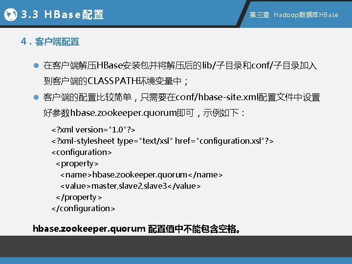 3. 3 HBase配置 第三章 Hadoop数据库HBase 4．客户端配置 l 在客户端解压HBase安装包并将解压后的lib/子目录和conf/子目录加入 到客户端的CLASSPATH环境变量中； l 客户端的配置比较简单，只需要在conf/hbase-site. xml配置文件中设置 好参数hbase. zookeeper.