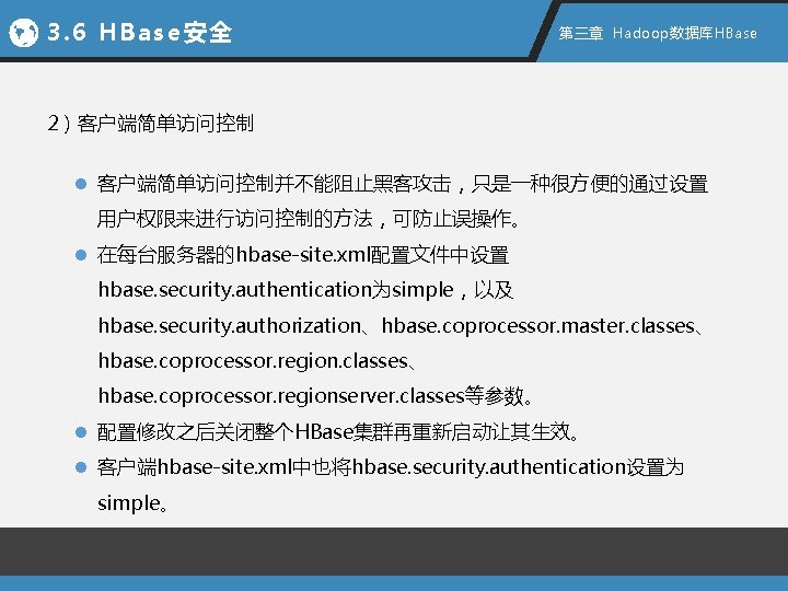 3. 6 HBase安全 第三章 Hadoop数据库HBase 2）客户端简单访问控制 l 客户端简单访问控制并不能阻止黑客攻击，只是一种很方便的通过设置 用户权限来进行访问控制的方法，可防止误操作。 l 在每台服务器的hbase-site. xml配置文件中设置 hbase. security.