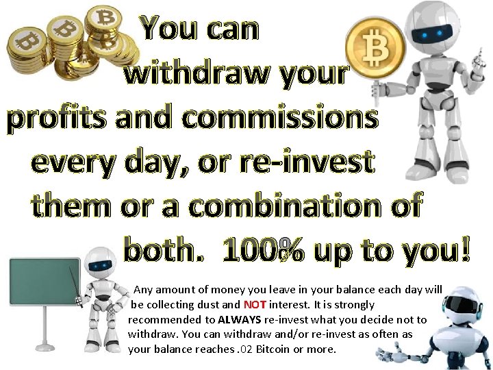 You can withdraw your profits and commissions every day, or re-invest them or a