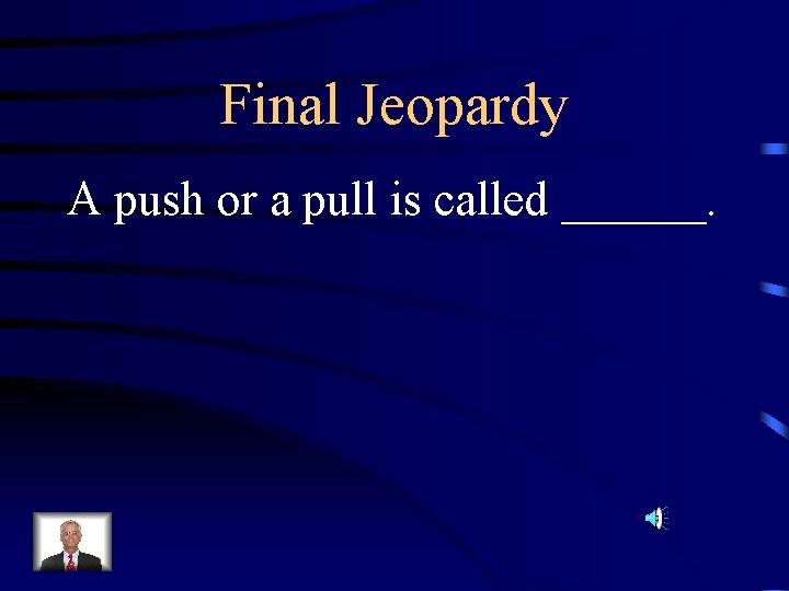 Final Jeopardy A push or a pull is called ______. 