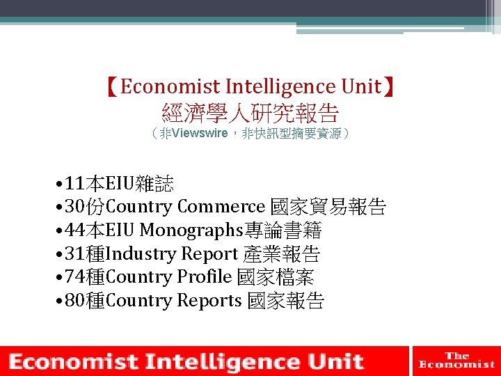 【Economist Intelligence Unit】 經濟學人研究報告 （非Viewswire，非快訊型摘要資源） • 11本EIU雜誌 • 30份Country Commerce 國家貿易報告 • 44本EIU Monographs專論書籍