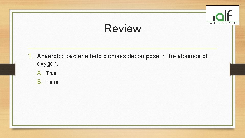 Review 1. Anaerobic bacteria help biomass decompose in the absence of oxygen. A. True