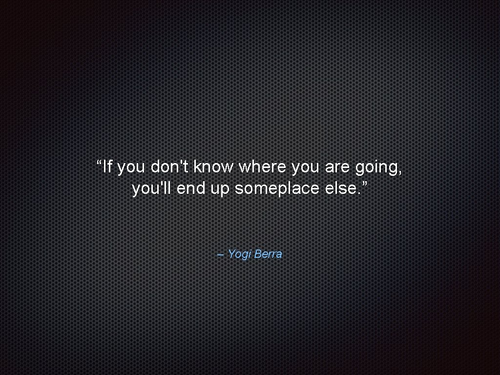 “If you don't know where you are going, you'll end up someplace else. ”