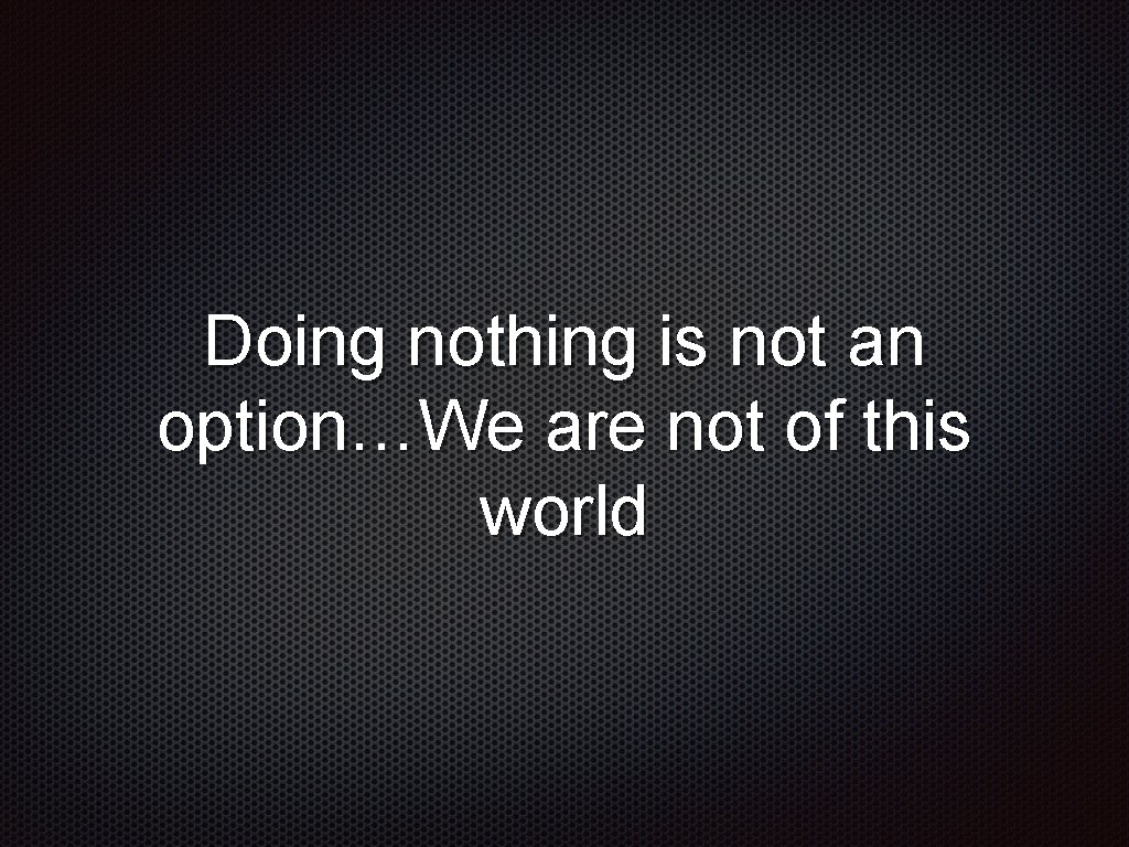Doing nothing is not an option…We are not of this world 