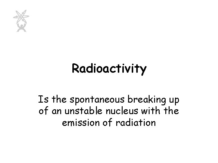 Radioactivity Is the spontaneous breaking up of an unstable nucleus with the emission of