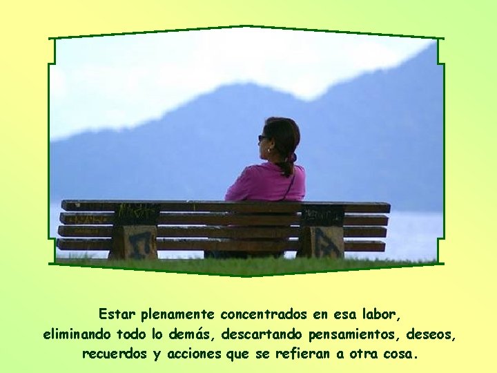 Estar plenamente concentrados en esa labor, eliminando todo lo demás, descartando pensamientos, deseos, recuerdos