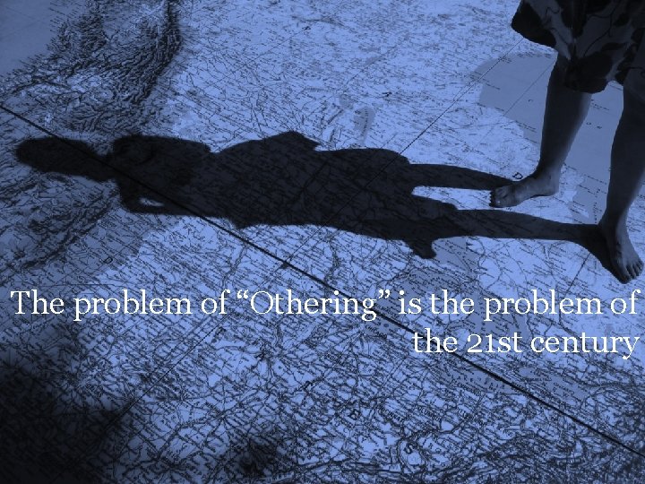 The problem of “Othering” is the problem of the 21 st century 