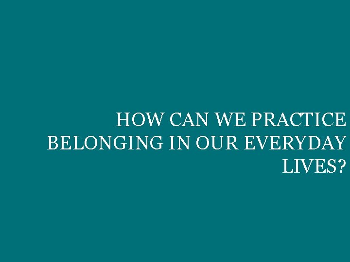 HOW CAN WE PRACTICE BELONGING IN OUR EVERYDAY LIVES? 