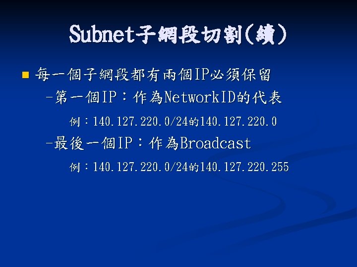 Subnet子網段切割(續) n 每一個子網段都有兩個IP必須保留 -第一個IP：作為Network. ID的代表 例： 140. 127. 220. 0/24的140. 127. 220. 0 -最後一個IP：作為Broadcast