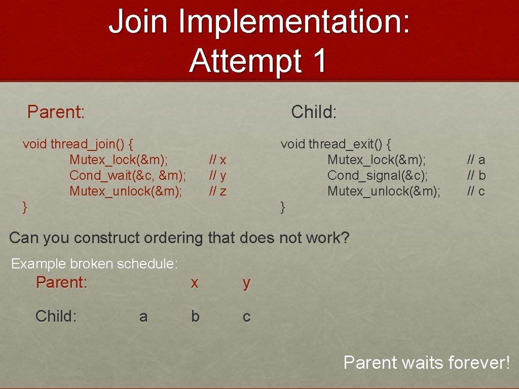 Join Implementation: Attempt 1 Parent: Child: void thread_join() { Mutex_lock(&m); Cond_wait(&c, &m); Mutex_unlock(&m); }