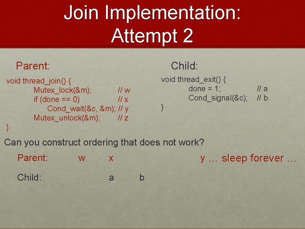 Join Implementation: Attempt 2 Parent: Child: void thread_exit() { done = 1; Cond_signal(&c); }