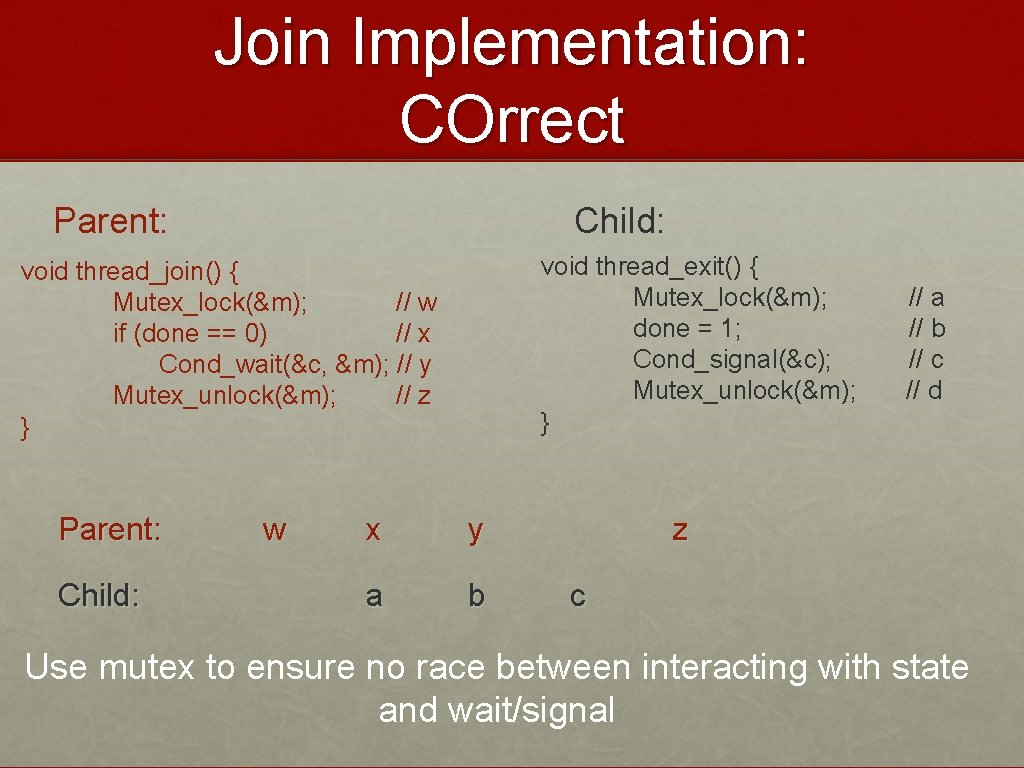 Join Implementation: COrrect Parent: Child: void thread_exit() { Mutex_lock(&m); done = 1; Cond_signal(&c); Mutex_unlock(&m);