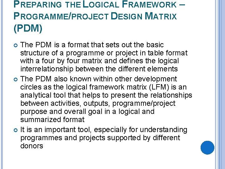 PREPARING THE LOGICAL FRAMEWORK – PROGRAMME/PROJECT DESIGN MATRIX (PDM) The PDM is a format