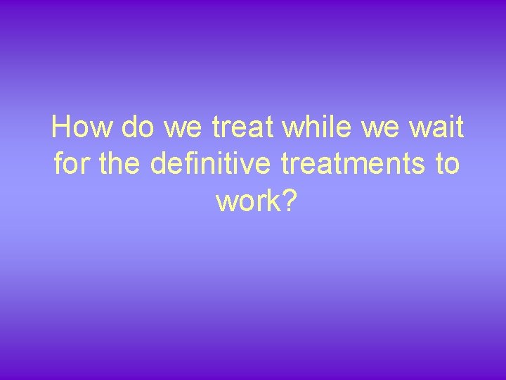 How do we treat while we wait for the definitive treatments to work? 