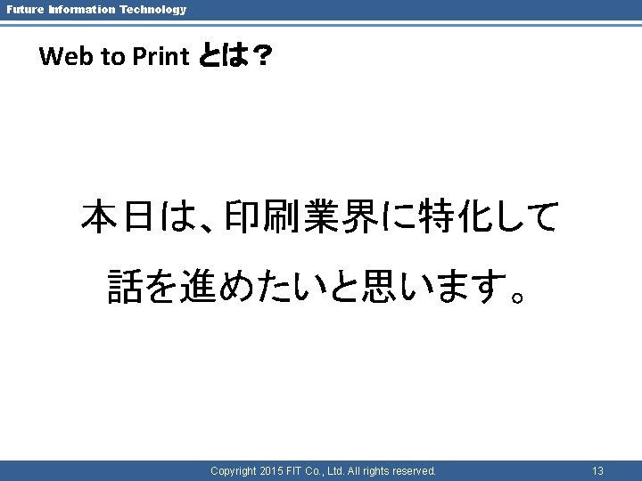 Future Information Technology Web to Print とは？ 本日は、印刷業界に特化して 話を進めたいと思います。 Copyright 2015 FIT Co. ,