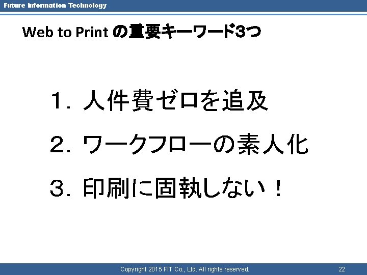 Future Information Technology Web to Print の重要キーワード３つ １．人件費ゼロを追及 ２．ワークフローの素人化 ３．印刷に固執しない！ Copyright 2015 FIT Co.