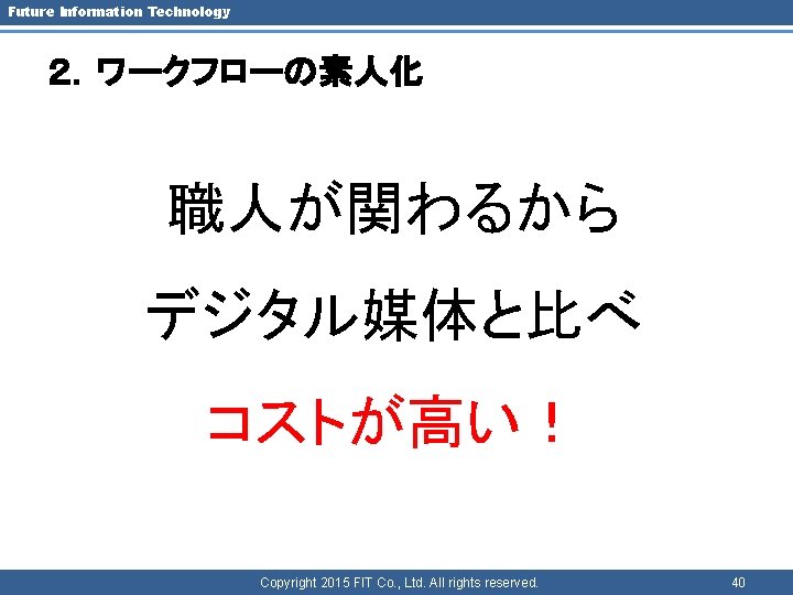 Future Information Technology ２．ワークフローの素人化 職人が関わるから デジタル媒体と比べ コストが高い！ Copyright 2015 FIT Co. , Ltd. All