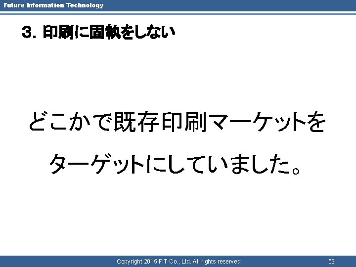 Future Information Technology ３．印刷に固執をしない どこかで既存印刷マーケットを ターゲットにしていました。 Copyright 2015 FIT Co. , Ltd. All rights