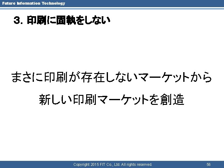 Future Information Technology ３．印刷に固執をしない まさに印刷が存在しないマーケットから 新しい印刷マーケットを創造 Copyright 2015 FIT Co. , Ltd. All rights