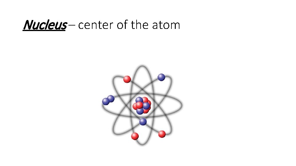 Nucleus – center of the atom 