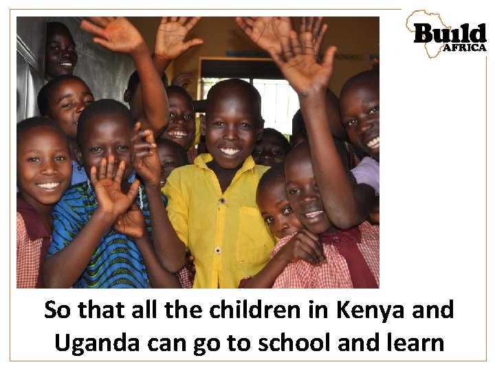 So that all the children in Kenya and Uganda can go to school and