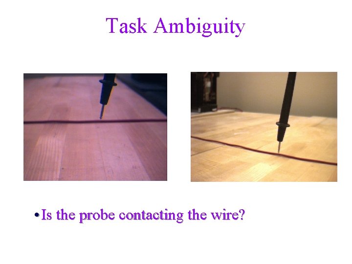 Task Ambiguity • Is the probe contacting the wire? 