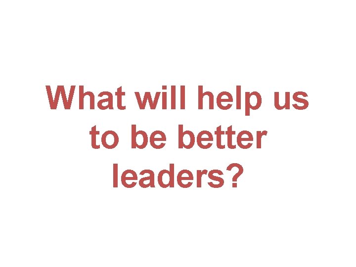 What will help us to be better leaders? 