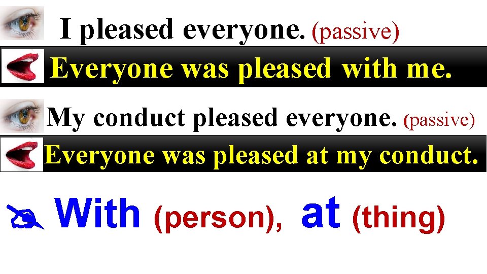 I pleased everyone. (passive) Everyone was pleased with me. My conduct pleased everyone. (passive)