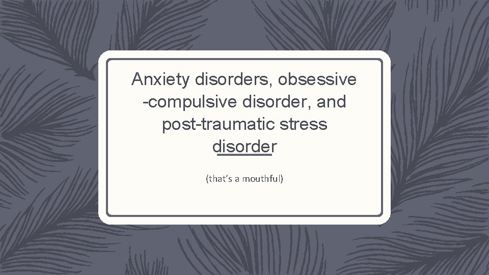 Anxiety disorders, obsessive -compulsive disorder, and post-traumatic stress disorder (that’s a mouthful) 