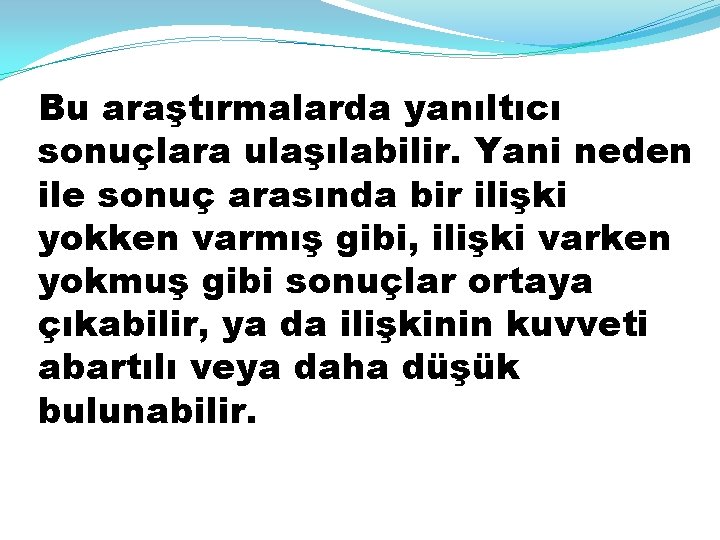 Bu araştırmalarda yanıltıcı sonuçlara ulaşılabilir. Yani neden ile sonuç arasında bir ilişki yokken varmış