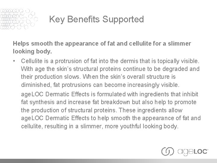 Key Benefits Supported Helps smooth the appearance of fat and cellulite for a slimmer