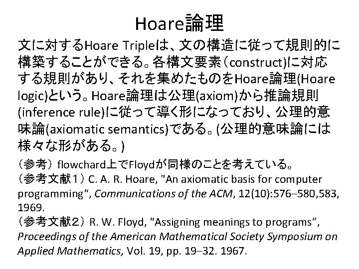 Hoare論理 文に対するHoare Tripleは、文の構造に従って規則的に 構築することができる。各構文要素（construct)に対応 する規則があり、それを集めたものをHoare論理(Hoare logic)という。Hoare論理は公理(axiom)から推論規則 (inference rule)に従って導く形になっており、公理的意 味論(axiomatic semantics)である。(公理的意味論には 様々な形がある。) （参考） flowchard上でFloydが同様のことを考えている。 （参考文献１）