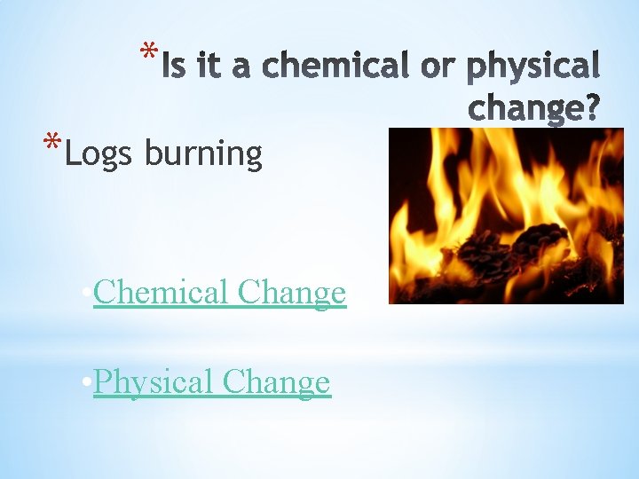 * *Logs burning • Chemical Change • Physical Change 