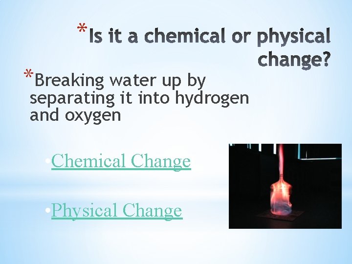 * *Breaking water up by separating it into hydrogen and oxygen • Chemical Change