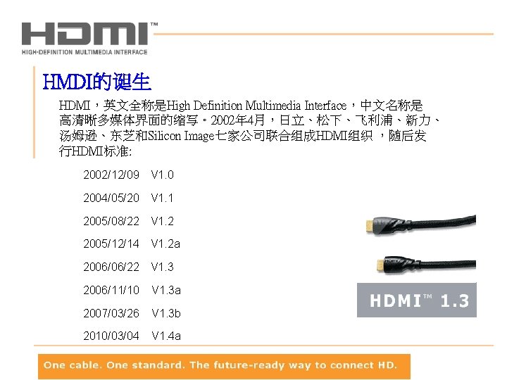 HMDI的诞生 HDMI，英文全称是High Definition Multimedia Interface，中文名称是 高清晰多媒体界面的缩写。2002年 4月，日立、松下、飞利浦、新力、 汤姆逊、东芝和Silicon Image七家公司联合组成HDMI组织 ，随后发 行HDMI标准: 2002/12/09 V 1.