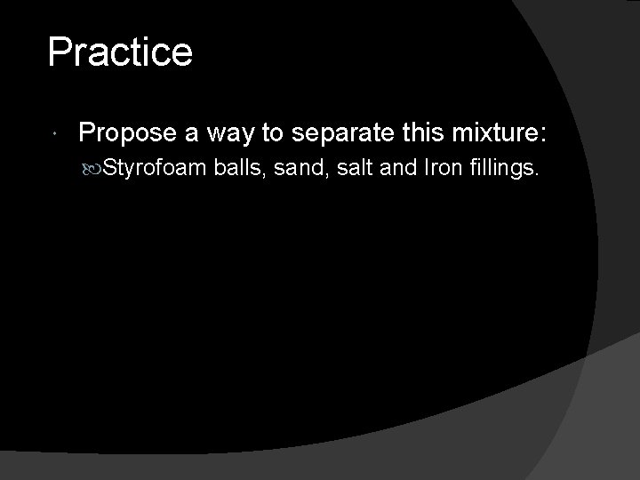 Practice Propose a way to separate this mixture: Styrofoam balls, sand, salt and Iron