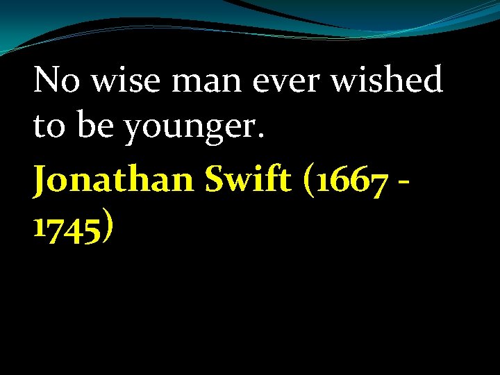 No wise man ever wished to be younger. Jonathan Swift (1667 1745) 