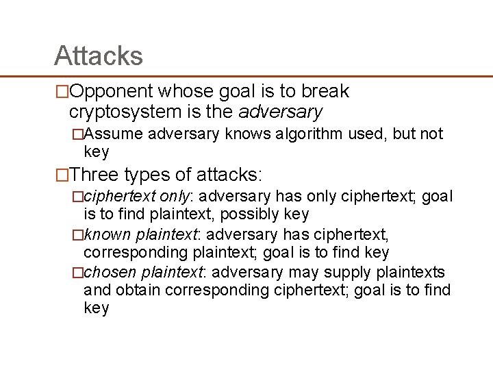 Attacks �Opponent whose goal is to break cryptosystem is the adversary �Assume adversary knows Attacks �Opponent whose goal is to break cryptosystem is the adversary �Assume adversary knows
