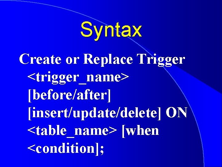 Syntax Create or Replace Trigger <trigger_name> [before/after] [insert/update/delete] ON <table_name> [when <condition]; 
