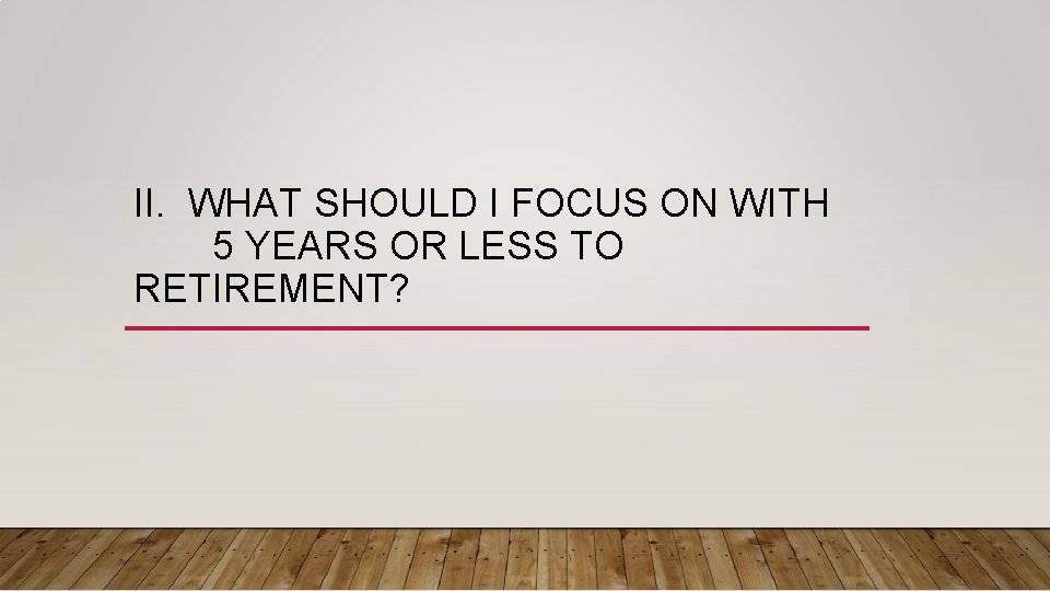 II. WHAT SHOULD I FOCUS ON WITH 5 YEARS OR LESS TO RETIREMENT? 