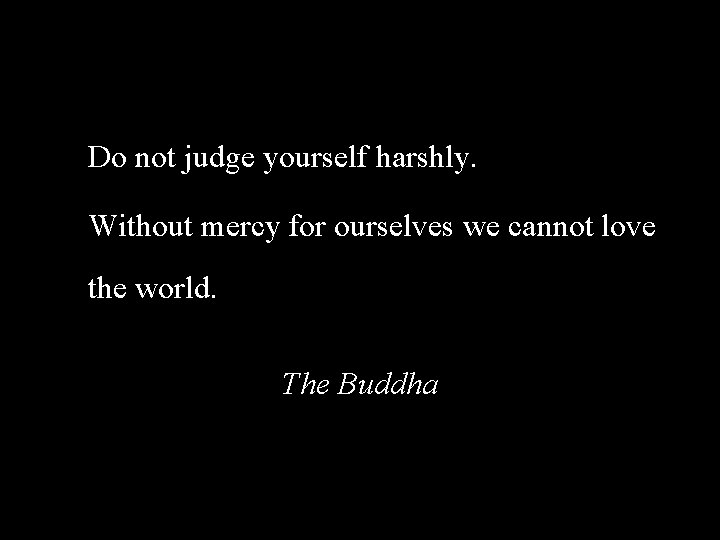 Do not judge yourself harshly. Without mercy for ourselves we cannot love the world.