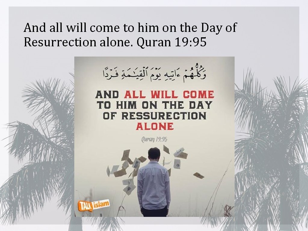 And all will come to him on the Day of Resurrection alone. Quran 19: