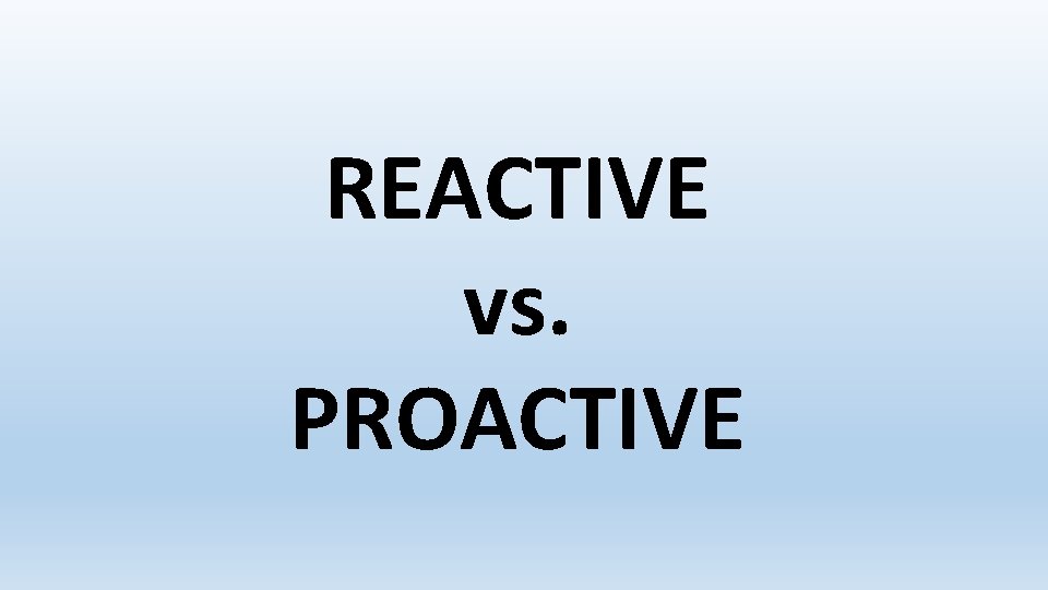 REACTIVE vs. PROACTIVE 