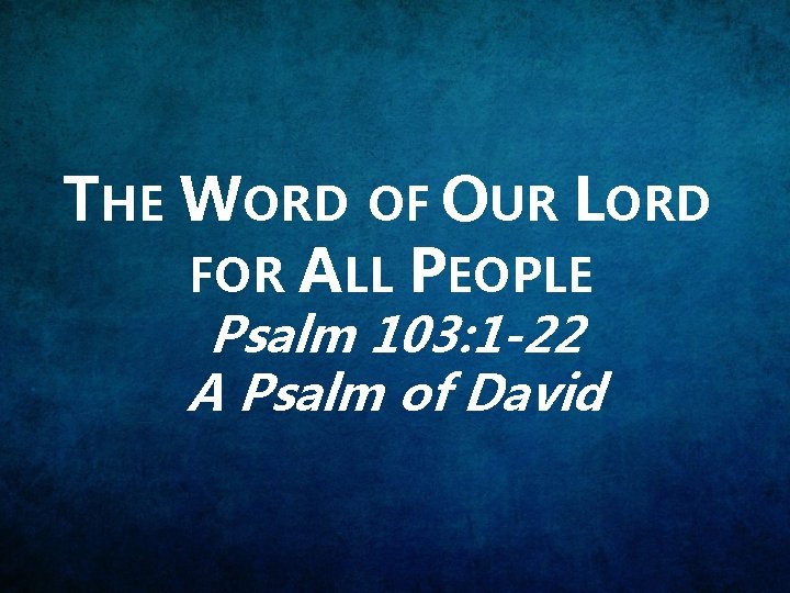 THE WORD OF OUR LORD FOR ALL PEOPLE Psalm 103: 1 -22 A Psalm