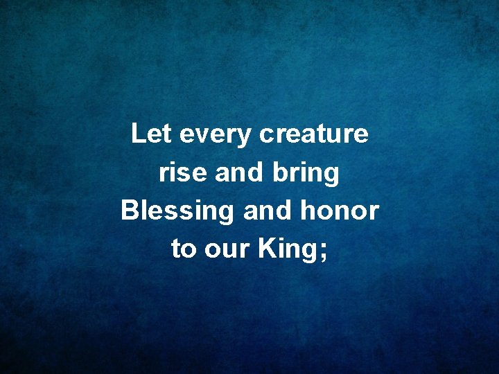 Let every creature rise and bring Blessing and honor to our King; 