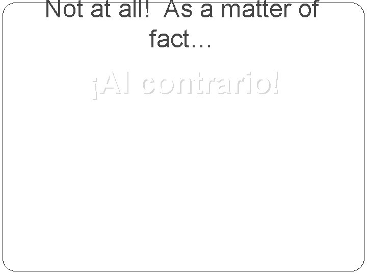 Not at all! As a matter of fact… ¡Al contrario! 