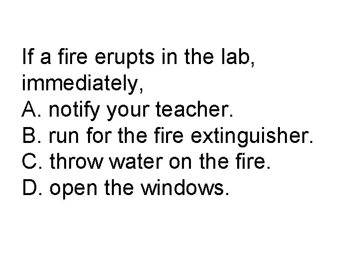 If a fire erupts in the lab, immediately, A. notify your teacher. B. run